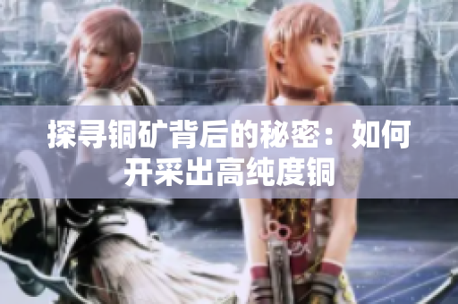 探寻铜矿背后的秘密：如何开采出高纯度铜