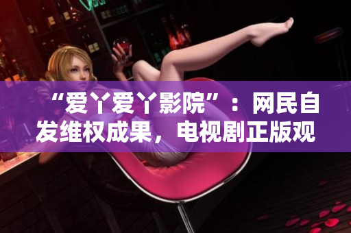 “爱丫爱丫影院”：网民自发维权成果，电视剧正版观看环境改善