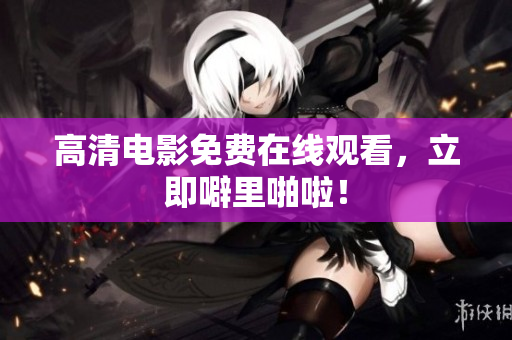 高清电影免费在线观看，立即噼里啪啦！