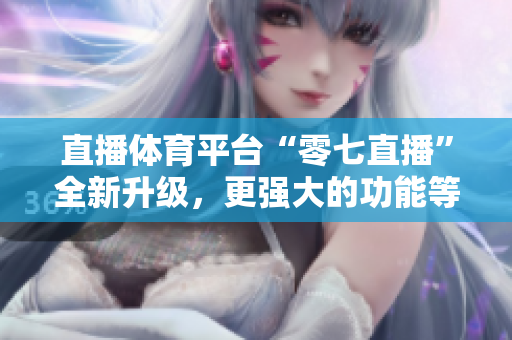 直播体育平台“零七直播”全新升级，更强大的功能等你来体验！
