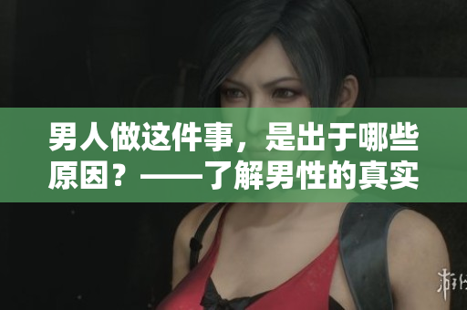 男人做这件事，是出于哪些原因？——了解男性的真实想法