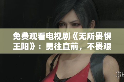 免费观看电视剧《无所畏惧王阳》：勇往直前，不畏艰难！