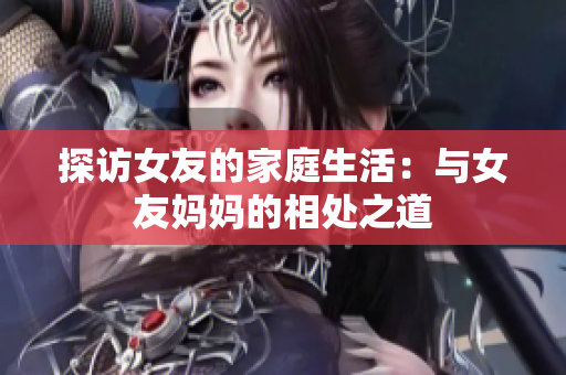 探访女友的家庭生活：与女友妈妈的相处之道
