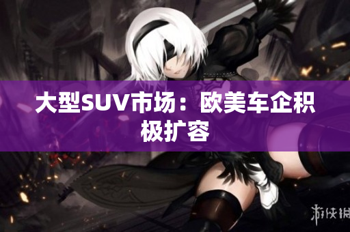 大型SUV市场：欧美车企积极扩容