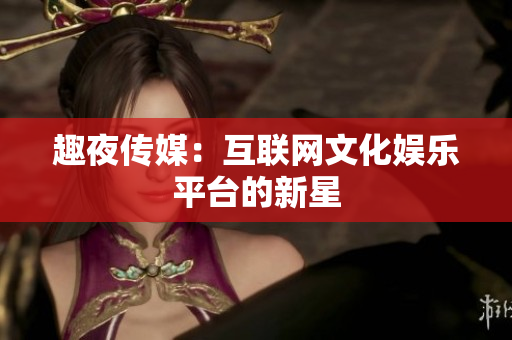 趣夜传媒：互联网文化娱乐平台的新星