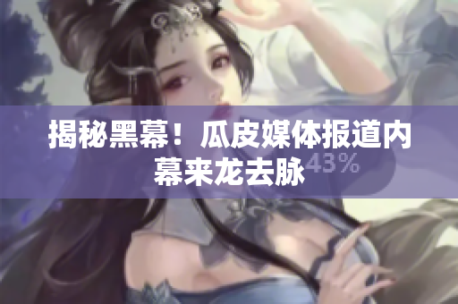 揭秘黑幕！瓜皮媒体报道内幕来龙去脉