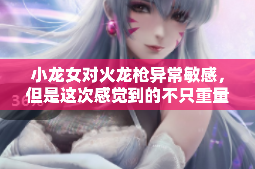 小龙女对火龙枪异常敏感，但是这次感觉到的不只重量！（不超过50字）