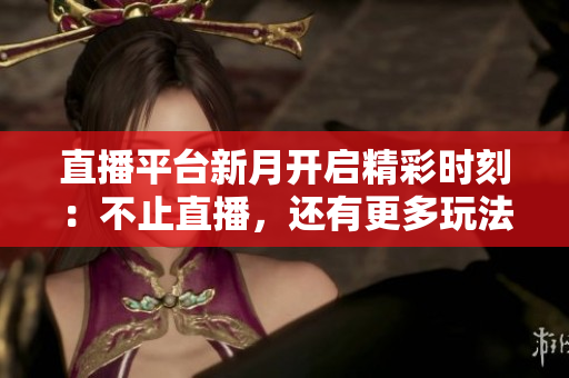 直播平台新月开启精彩时刻：不止直播，还有更多玩法