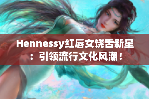 Hennessy红唇女饶舌新星：引领流行文化风潮！