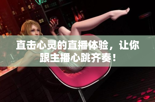 直击心灵的直播体验，让你跟主播心跳齐奏！