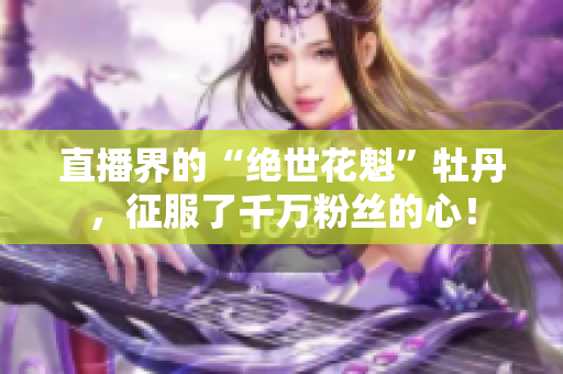 直播界的“绝世花魁”牡丹，征服了千万粉丝的心！