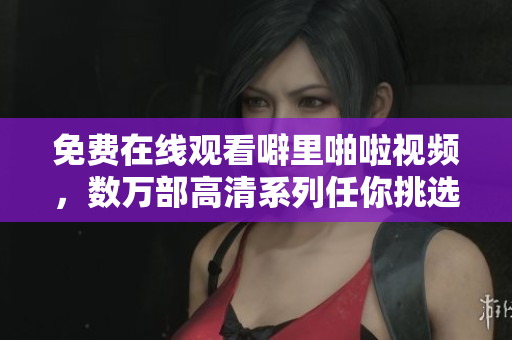 免费在线观看噼里啪啦视频，数万部高清系列任你挑选