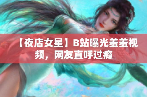 【夜店女星】B站曝光羞羞视频，网友直呼过瘾
