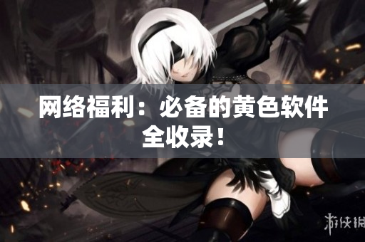 网络福利：必备的黄色软件全收录！
