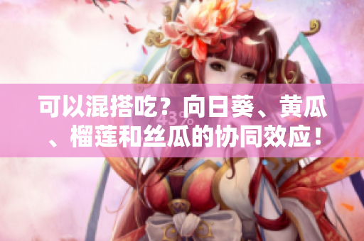 可以混搭吃？向日葵、黄瓜、榴莲和丝瓜的协同效应！