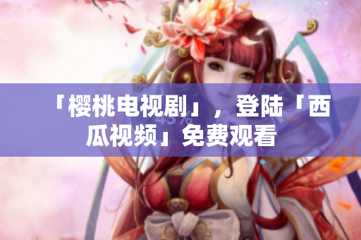 「樱桃电视剧」，登陆「西瓜视频」免费观看