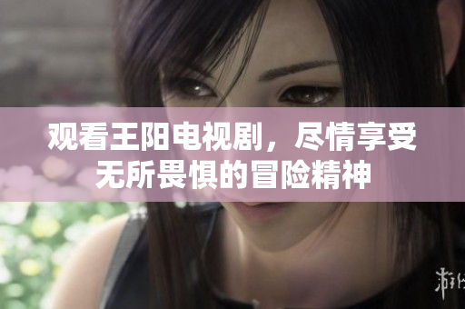 观看王阳电视剧，尽情享受无所畏惧的冒险精神