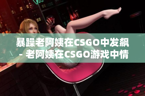 暴躁老阿姨在CSGO中发飙 - 老阿姨在CSGO游戏中情绪失控