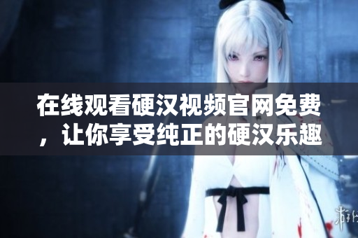 在线观看硬汉视频官网免费，让你享受纯正的硬汉乐趣