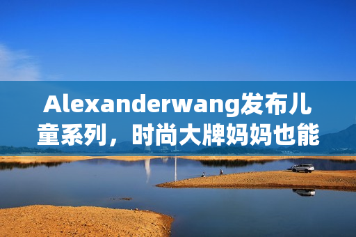 Alexanderwang发布儿童系列，时尚大牌妈妈也能添置同款