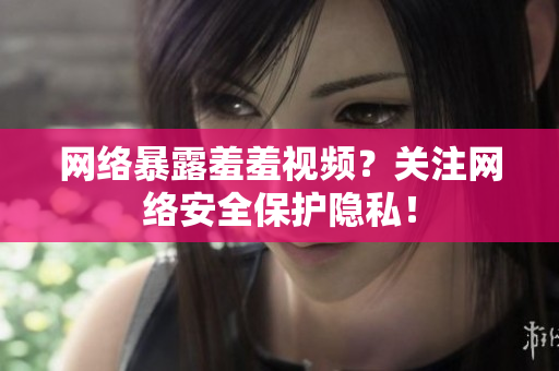 网络暴露羞羞视频？关注网络安全保护隐私！