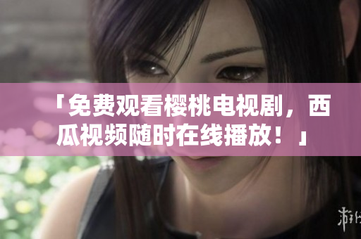「免费观看樱桃电视剧，西瓜视频随时在线播放！」