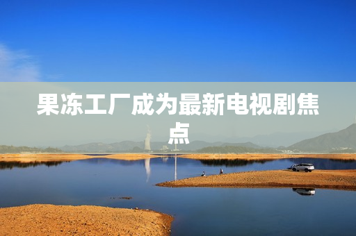 果冻工厂成为最新电视剧焦点