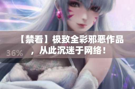 【禁看】极致全彩邪恶作品，从此沉迷于网络！