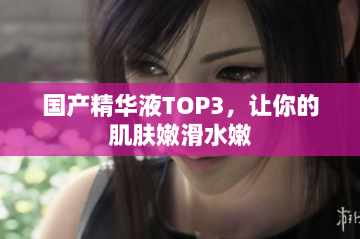 国产精华液TOP3，让你的肌肤嫩滑水嫩