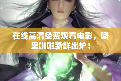 在线高清免费观看电影，噼里啪啦新鲜出炉！