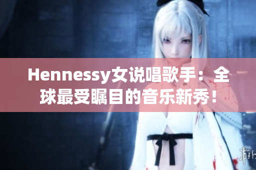 Hennessy女说唱歌手：全球最受瞩目的音乐新秀！