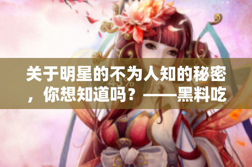 关于明星的不为人知的秘密，你想知道吗？——黑料吃瓜网