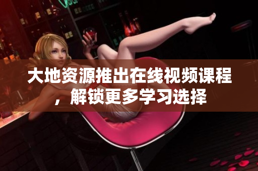 大地资源推出在线视频课程，解锁更多学习选择