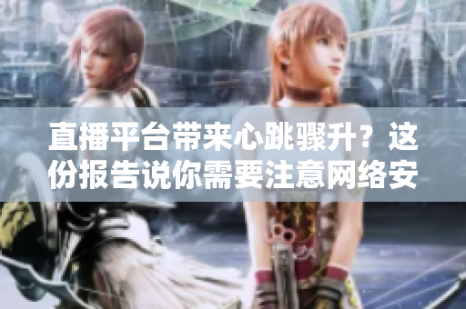 直播平台带来心跳骤升？这份报告说你需要注意网络安全