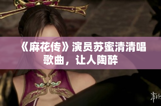 《麻花传》演员苏蜜清清唱歌曲，让人陶醉