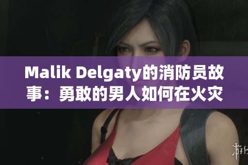 Malik Delgaty的消防员故事：勇敢的男人如何在火灾中拯救生命