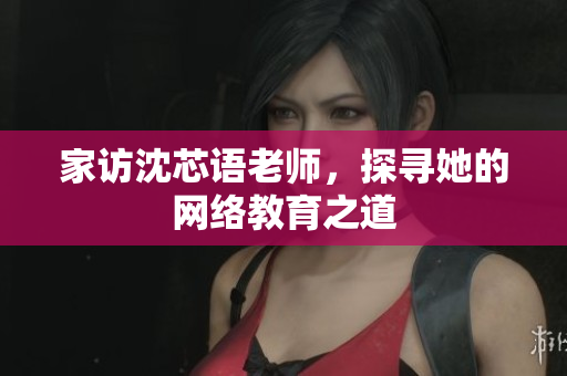 家访沈芯语老师，探寻她的网络教育之道