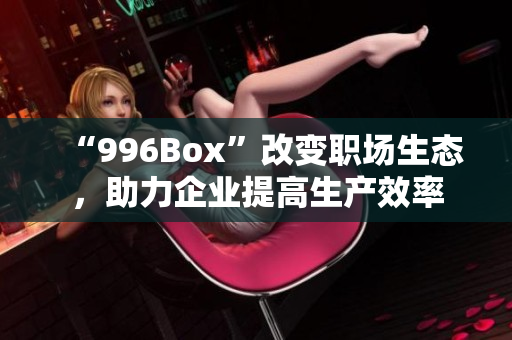 “996Box”改变职场生态，助力企业提高生产效率