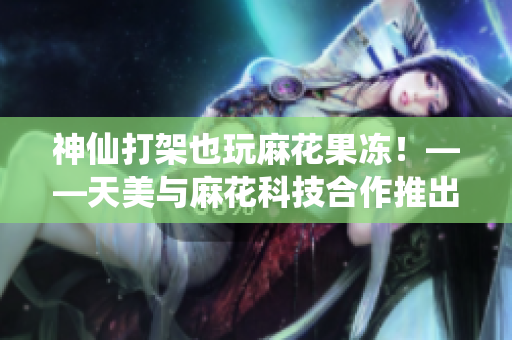 神仙打架也玩麻花果冻！——天美与麻花科技合作推出新游戏