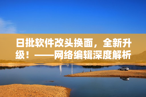 日批软件改头换面，全新升级！——网络编辑深度解析。