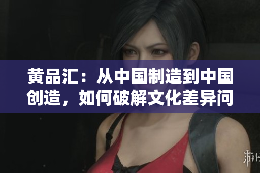 黄品汇：从中国制造到中国创造，如何破解文化差异问题？
