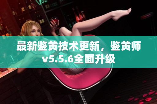 最新鉴黄技术更新，鉴黄师v5.5.6全面升级