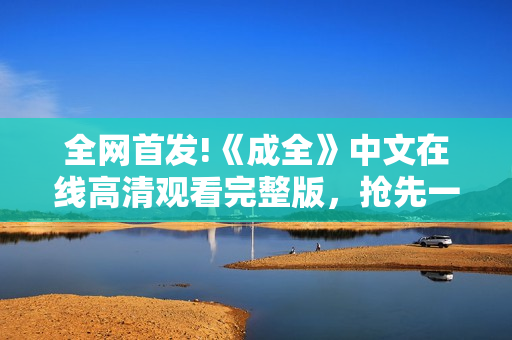 全网首发!《成全》中文在线高清观看完整版，抢先一睹精彩剧情！