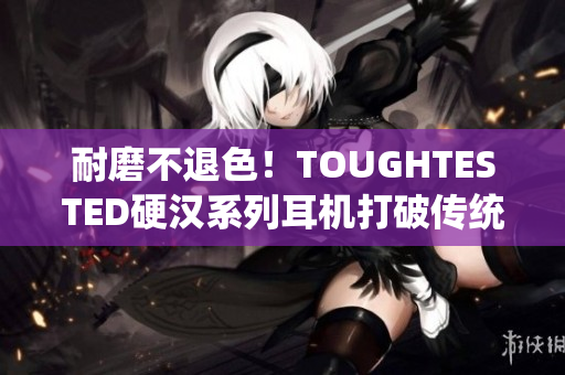 耐磨不退色！TOUGHTESTED硬汉系列耳机打破传统音质体验