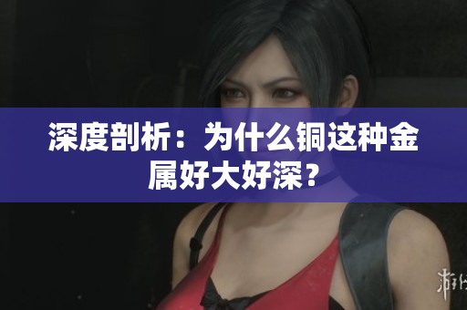 深度剖析：为什么铜这种金属好大好深？