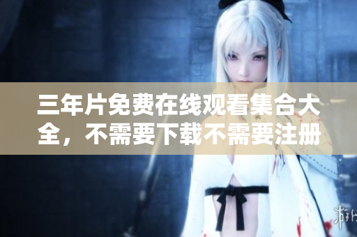 三年片免费在线观看集合大全，不需要下载不需要注册