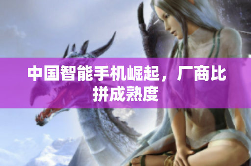 中国智能手机崛起，厂商比拼成熟度