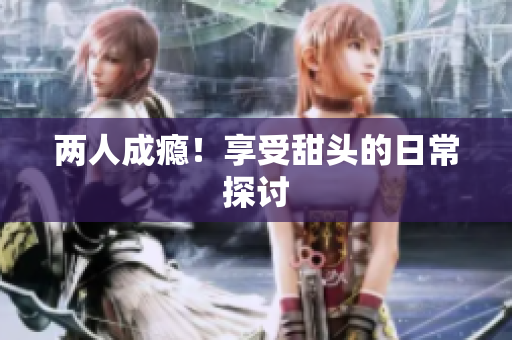 两人成瘾！享受甜头的日常探讨
