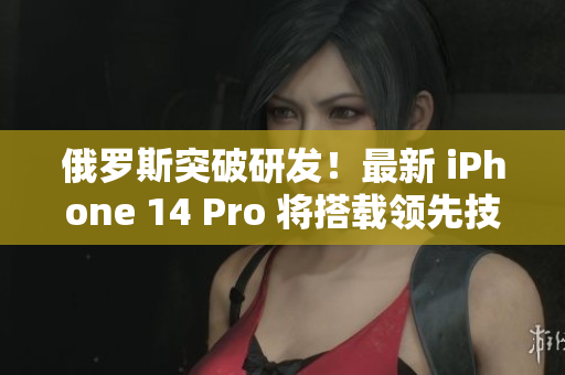 俄罗斯突破研发！最新 iPhone 14 Pro 将搭载领先技术