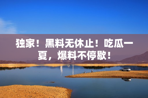 独家！黑料无休止！吃瓜一夏，爆料不停歇！